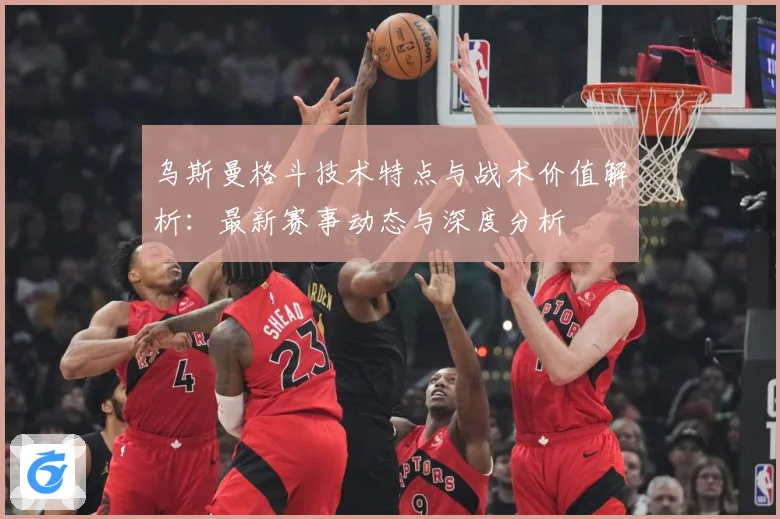 乌斯曼格斗技术特点与战术价值解析：最新赛事动态与深度分析