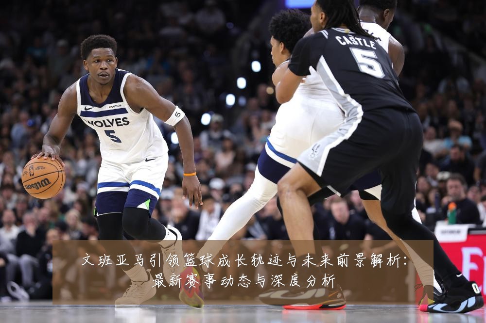 文班亚马引领篮球成长轨迹与未来前景解析：最新赛事动态与深度分析